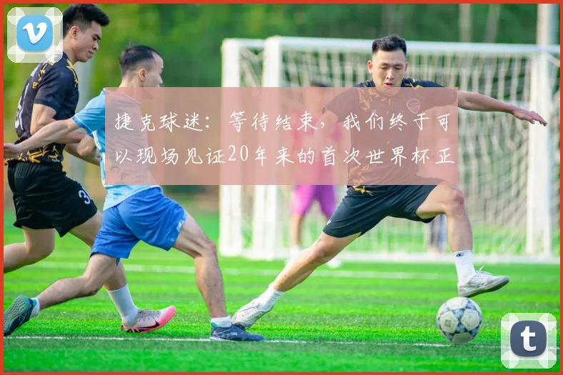 捷克球迷：等待结束，我们终于可以现场见证20年来的首次世界杯正赛
