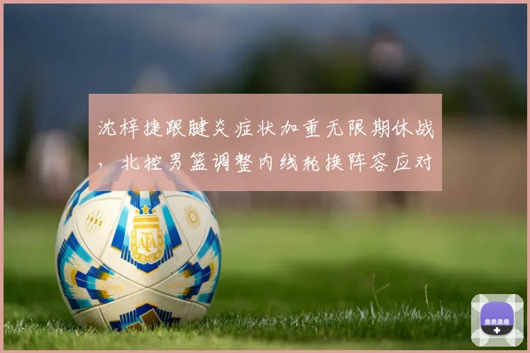 沈梓捷跟腱炎症状加重无限期休战,北控男篮调整内线轮换阵容应对空窗