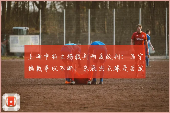 上海申花主场裁判两度改判：马宁执裁争议不断，朱辰杰点球是否该重罚？