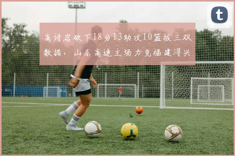 高诗岩砍下18分13助攻10篮板三双数据，山东高速主场力克福建浔兴